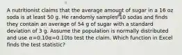 A nutritionist claims that the average amount of sugar in a 16 oz soda is at least 50 g. He randomly samples 10 sodas and finds they contain an average of 54 g of sugar with a standard deviation of 3 g. Assume the population is normally distributed and use 𝛼=0.10α=0.10to test the claim. Which function in Excel finds the test statistic?