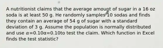 A nutritionist claims that the average amount of sugar in a 16 oz soda is at least 50 g. He randomly samples 10 sodas and finds they contain an average of 54 g of sugar with a <a href='https://www.questionai.com/knowledge/kqGUr1Cldy-standard-deviation' class='anchor-knowledge'>standard deviation</a> of 3 g. Assume the population is normally distributed and use 𝛼=0.10α=0.10to test the claim. Which function in Excel finds <a href='https://www.questionai.com/knowledge/kzeQt8hpQB-the-test-statistic' class='anchor-knowledge'>the test statistic</a>?