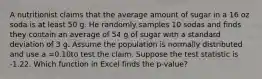 A nutritionist claims that the average amount of sugar in a 16 oz soda is at least 50 g. He randomly samples 10 sodas and finds they contain an average of 54 g of sugar with a standard deviation of 3 g. Assume the population is normally distributed and use a =0.10to test the claim. Suppose the test statistic is -1.22. Which function in Excel finds the p-value?