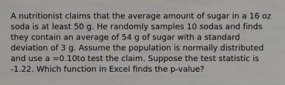 A nutritionist claims that the average amount of sugar in a 16 oz soda is at least 50 g. He randomly samples 10 sodas and finds they contain an average of 54 g of sugar with a <a href='https://www.questionai.com/knowledge/kqGUr1Cldy-standard-deviation' class='anchor-knowledge'>standard deviation</a> of 3 g. Assume the population is normally distributed and use a =0.10to test the claim. Suppose <a href='https://www.questionai.com/knowledge/kzeQt8hpQB-the-test-statistic' class='anchor-knowledge'>the test statistic</a> is -1.22. Which function in Excel finds the p-value?