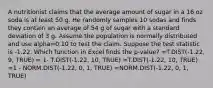 A nutritionist claims that the average amount of sugar in a 16 oz soda is at least 50 g. He randomly samples 10 sodas and finds they contain an average of 54 g of sugar with a standard deviation of 3 g. Assume the population is normally distributed and use alpha=0.10 to test the claim. Suppose the test statistic is -1.22. Which function in Excel finds the p-value? =T.DIST(-1.22, 9, TRUE) = 1- T.DIST(-1.22, 10, TRUE) =T.DIST(-1.22, 10, TRUE) =1 - NORM.DIST(-1.22, 0, 1, TRUE) =NORM.DIST(-1.22, 0, 1, TRUE)