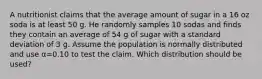 A nutritionist claims that the average amount of sugar in a 16 oz soda is at least 50 g. He randomly samples 10 sodas and finds they contain an average of 54 g of sugar with a standard deviation of 3 g. Assume the population is normally distributed and use α=0.10 to test the claim. Which distribution should be used?