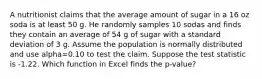 A nutritionist claims that the average amount of sugar in a 16 oz soda is at least 50 g. He randomly samples 10 sodas and finds they contain an average of 54 g of sugar with a standard deviation of 3 g. Assume the population is normally distributed and use alpha=0.10 to test the claim. Suppose the test statistic is -1.22. Which function in Excel finds the p-value?