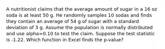 A nutritionist claims that the average amount of sugar in a 16 oz soda is at least 50 g. He randomly samples 10 sodas and finds they contain an average of 54 g of sugar with a standard deviation of 3 g. Assume the population is normally distributed and use alpha=0.10 to test the claim. Suppose the test statistic is -1.22. Which function in Excel finds the p-value?