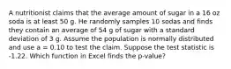 A nutritionist claims that the average amount of sugar in a 16 oz soda is at least 50 g. He randomly samples 10 sodas and finds they contain an average of 54 g of sugar with a standard deviation of 3 g. Assume the population is normally distributed and use a = 0.10 to test the claim. Suppose the test statistic is -1.22. Which function in Excel finds the p-value?