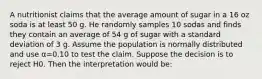 A nutritionist claims that the average amount of sugar in a 16 oz soda is at least 50 g. He randomly samples 10 sodas and finds they contain an average of 54 g of sugar with a standard deviation of 3 g. Assume the population is normally distributed and use α=0.10 to test the claim. Suppose the decision is to reject H0. Then the interpretation would be: