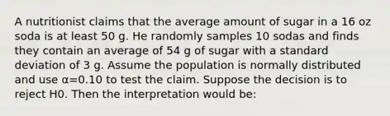 A nutritionist claims that the average amount of sugar in a 16 oz soda is at least 50 g. He randomly samples 10 sodas and finds they contain an average of 54 g of sugar with a <a href='https://www.questionai.com/knowledge/kqGUr1Cldy-standard-deviation' class='anchor-knowledge'>standard deviation</a> of 3 g. Assume the population is normally distributed and use α=0.10 to test the claim. Suppose the decision is to reject H0. Then the interpretation would be: