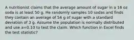 A nutritionist claims that the average amount of sugar in a 16 oz soda is at least 50 g. He randomly samples 10 sodas and finds they contain an average of 54 g of sugar with a standard deviation of 3 g. Assume the population is normally distributed and use a=0.10 to test the claim. Which function in Excel finds the test statistic?