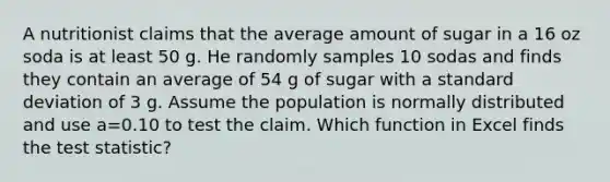 A nutritionist claims that the average amount of sugar in a 16 oz soda is at least 50 g. He randomly samples 10 sodas and finds they contain an average of 54 g of sugar with a <a href='https://www.questionai.com/knowledge/kqGUr1Cldy-standard-deviation' class='anchor-knowledge'>standard deviation</a> of 3 g. Assume the population is normally distributed and use a=0.10 to test the claim. Which function in Excel finds <a href='https://www.questionai.com/knowledge/kzeQt8hpQB-the-test-statistic' class='anchor-knowledge'>the test statistic</a>?