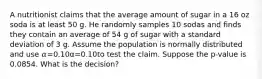 A nutritionist claims that the average amount of sugar in a 16 oz soda is at least 50 g. He randomly samples 10 sodas and finds they contain an average of 54 g of sugar with a standard deviation of 3 g. Assume the population is normally distributed and use 𝛼=0.10α=0.10to test the claim. Suppose the p-value is 0.0854. What is the decision?