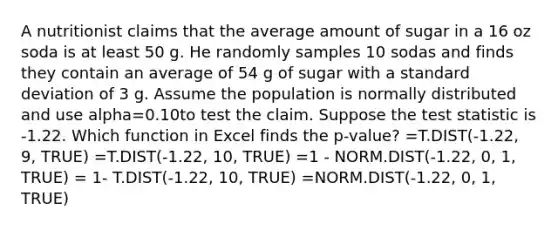 A nutritionist claims that the average amount of sugar in a 16 oz soda is at least 50 g. He randomly samples 10 sodas and finds they contain an average of 54 g of sugar with a standard deviation of 3 g. Assume the population is normally distributed and use alpha=0.10to test the claim. Suppose the test statistic is -1.22. Which function in Excel finds the p-value? =T.DIST(-1.22, 9, TRUE) =T.DIST(-1.22, 10, TRUE) =1 - NORM.DIST(-1.22, 0, 1, TRUE) = 1- T.DIST(-1.22, 10, TRUE) =NORM.DIST(-1.22, 0, 1, TRUE)