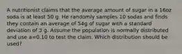 A nutritionist claims that the average amount of sugar in a 16oz soda is at least 50 g. He randomly samples 10 sodas and finds they contain an average of 54g of sugar with a standard deviation of 3 g. Assume the population is normally distributed and use a=0.10 to test the claim. Which distribution should be used?