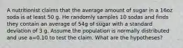 A nutritionist claims that the average amount of sugar in a 16oz soda is at least 50 g. He randomly samples 10 sodas and finds they contain an average of 54g of sugar with a standard deviation of 3 g. Assume the population is normally distributed and use a=0.10 to test the claim. What are the hypotheses?