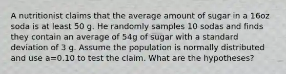 A nutritionist claims that the average amount of sugar in a 16oz soda is at least 50 g. He randomly samples 10 sodas and finds they contain an average of 54g of sugar with a <a href='https://www.questionai.com/knowledge/kqGUr1Cldy-standard-deviation' class='anchor-knowledge'>standard deviation</a> of 3 g. Assume the population is normally distributed and use a=0.10 to test the claim. What are the hypotheses?