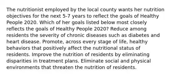 The nutritionist employed by the local county wants her nutrition objectives for the next 5-7 years to reflect the goals of Healthy People 2020. Which of her goals listed below most closely reflects the goals of Healthy People 2020? Reduce among residents the severity of chronic diseases such as diabetes and heart disease. Promote, across every stage of life, healthy behaviors that positively affect the nutritional status of residents. Improve the nutrition of residents by eliminating disparities in treatment plans. Eliminate social and physical environments that threaten the nutrition of residents.