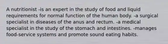 A nutritionist -is an expert in the study of food and liquid requirements for normal function of the human body. -a surgical specialist in diseases of the anus and rectum. -a medical specialist in the study of the stomach and intestines. -manages food-service systems and promote sound eating habits.