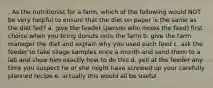 . As the nutritionist for a farm, which of the following would NOT be very helpful to ensure that the diet on paper is the same as the diet fed? a. give the feeder (person who mixes the feed) first choice when you bring donuts onto the farm b. give the farm manager the diet and explain why you used each feed c. ask the feeder to take silage samples once a month and send them to a lab and show him exactly how to do this d. yell at the feeder any time you suspect he or she might have screwed up your carefully planned recipe e. actually this would all be useful