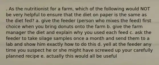 . As the nutritionist for a farm, which of the following would NOT be very helpful to ensure that the diet on paper is the same as the diet fed? a. give the feeder (person who mixes the feed) first choice when you bring donuts onto the farm b. give the farm manager the diet and explain why you used each feed c. ask the feeder to take silage samples once a month and send them to a lab and show him exactly how to do this d. yell at the feeder any time you suspect he or she might have screwed up your carefully planned recipe e. actually this would all be useful