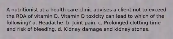 A nutritionist at a health care clinic advises a client not to exceed the RDA of vitamin D. Vitamin D toxicity can lead to which of the following? a. Headache. b. Joint pain. c. Prolonged clotting time and risk of bleeding. d. Kidney damage and kidney stones.