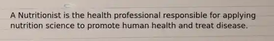 A Nutritionist is the health professional responsible for applying nutrition science to promote human health and treat disease.