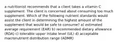 a nutritionist recommends that a client takes a vitamin C supplement. The client is concerned about consuming too much supplement. Which of the following nutrient standards would assist the client in determining the highest amount of the supplement that would be safe to consume? a) estimated average requirement (EAR) b) recommended dietary allowance (RDA) c) tolerable upper intake level (UL) d) acceptable macronutrient distribution range (ADMR)