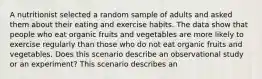 A nutritionist selected a random sample of adults and asked them about their eating and exercise habits. The data show that people who eat organic fruits and vegetables are more likely to exercise regularly than those who do not eat organic fruits and vegetables. Does this scenario describe an observational study or an experiment? This scenario describes an