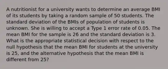 A nutritionist for a university wants to determine an average BMI of its students by taking a random sample of 50 students. The standard deviation of the BMIs of population of students is unknown. She is willing to accept a Type 1 error rate of 0.05. The mean BMI for the sample is 26 and the standard deviation is 3. What is the appropriate statistical decision with respect to the null hypothesis that the mean BMI for students at the university is 25, and the alternative hypothesis that the mean BMI is different from 25?