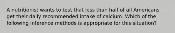A nutritionist wants to test that less than half of all Americans get their daily recommended intake of calcium. Which of the following inference methods is appropriate for this situation?