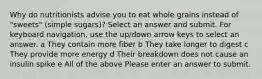 Why do nutritionists advise you to eat whole grains instead of "sweets" (simple sugars)? Select an answer and submit. For keyboard navigation, use the up/down arrow keys to select an answer. a They contain more fiber b They take longer to digest c They provide more energy d Their breakdown does not cause an insulin spike e All of the above Please enter an answer to submit.