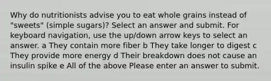 Why do nutritionists advise you to eat whole grains instead of "sweets" (simple sugars)? Select an answer and submit. For keyboard navigation, use the up/down arrow keys to select an answer. a They contain more fiber b They take longer to digest c They provide more energy d Their breakdown does not cause an insulin spike e All of the above Please enter an answer to submit.