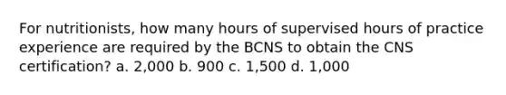 For nutritionists, how many hours of supervised hours of practice experience are required by the BCNS to obtain the CNS certification? a. 2,000 b. 900 c. 1,500 d. 1,000