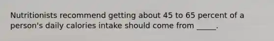 Nutritionists recommend getting about 45 to 65 percent of a person's daily calories intake should come from _____.