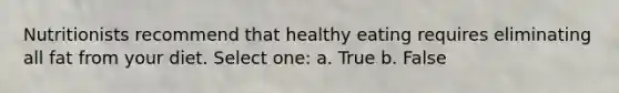 Nutritionists recommend that healthy eating requires eliminating all fat from your diet. Select one: a. True b. False