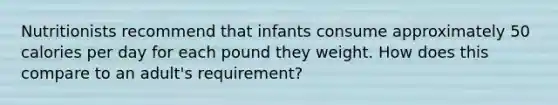 Nutritionists recommend that infants consume approximately 50 calories per day for each pound they weight. How does this compare to an adult's requirement?