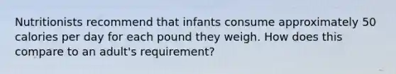 Nutritionists recommend that infants consume approximately 50 calories per day for each pound they weigh. How does this compare to an adult's requirement?