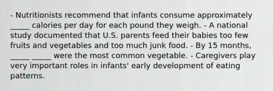 - Nutritionists recommend that infants consume approximately _____ calories per day for each pound they weigh. - A national study documented that U.S. parents feed their babies too few fruits and vegetables and too much junk food. - By 15 months, _____ _____ were the most common vegetable. - Caregivers play very important roles in infants' early development of eating patterns.