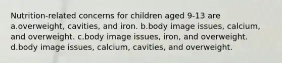 Nutrition-related concerns for children aged 9-13 are a.overweight, cavities, and iron. b.body image issues, calcium, and overweight. c.body image issues, iron, and overweight. d.body image issues, calcium, cavities, and overweight.