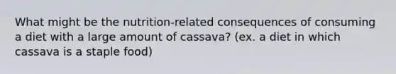 What might be the nutrition-related consequences of consuming a diet with a large amount of cassava? (ex. a diet in which cassava is a staple food)