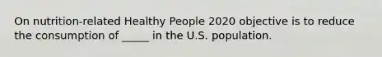 On nutrition-related Healthy People 2020 objective is to reduce the consumption of _____ in the U.S. population.