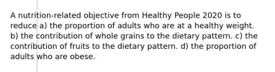 A nutrition-related objective from Healthy People 2020 is to reduce a) the proportion of adults who are at a healthy weight. b) the contribution of whole grains to the dietary pattern. c) the contribution of fruits to the dietary pattern. d) the proportion of adults who are obese.