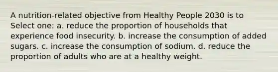 A nutrition-related objective from Healthy People 2030 is to Select one: a. reduce the proportion of households that experience food insecurity. b. increase the consumption of added sugars. c. increase the consumption of sodium. d. reduce the proportion of adults who are at a healthy weight.