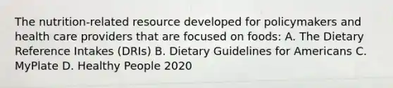 The nutrition-related resource developed for policymakers and health care providers that are focused on foods: A. The Dietary Reference Intakes (DRIs) B. Dietary Guidelines for Americans C. MyPlate D. Healthy People 2020