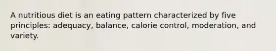 A nutritious diet is an eating pattern characterized by five principles: adequacy, balance, calorie control, moderation, and variety.