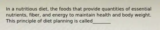 In a nutritious diet, the foods that provide quantities of essential nutrients, fiber, and energy to maintain health and body weight. This principle of diet planning is called________