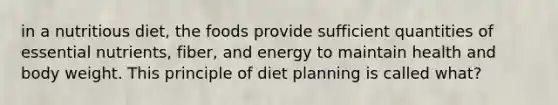 in a nutritious diet, the foods provide sufficient quantities of essential nutrients, fiber, and energy to maintain health and body weight. This principle of diet planning is called what?