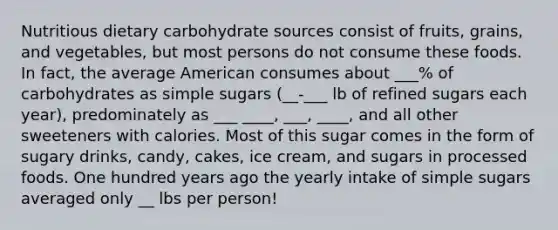 Nutritious dietary carbohydrate sources consist of fruits, grains, and vegetables, but most persons do not consume these foods. In fact, the average American consumes about ___% of carbohydrates as simple sugars (__-___ lb of refined sugars each year), predominately as ___ ____, ___, ____, and all other sweeteners with calories. Most of this sugar comes in the form of sugary drinks, candy, cakes, ice cream, and sugars in processed foods. One hundred years ago the yearly intake of simple sugars averaged only __ lbs per person!