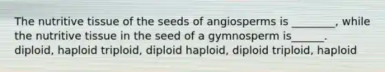 The nutritive tissue of the seeds of angiosperms is ________, while the nutritive tissue in the seed of a gymnosperm is______. diploid, haploid triploid, diploid haploid, diploid triploid, haploid