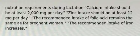 nutrution requirements during lactation "Calcium intake should be at least 2,000 mg per day." "Zinc intake should be at least 12 mg per day." "The recommended intake of folic acid remains the same as for pregnant women." "The recommended intake of iron increases."