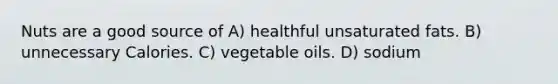 Nuts are a good source of A) healthful unsaturated fats. B) unnecessary Calories. C) vegetable oils. D) sodium