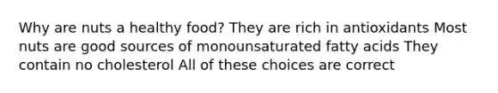 Why are nuts a healthy food? They are rich in antioxidants Most nuts are good sources of monounsaturated fatty acids They contain no cholesterol All of these choices are correct